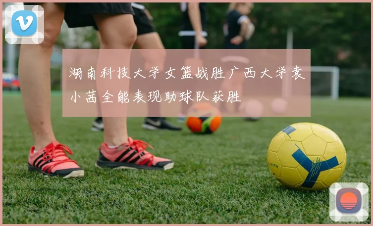 湖南科技大学女篮战胜广西大学袁小茜全能表现助球队获胜