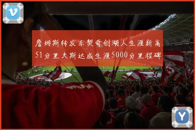 詹姆斯转发东契奇创湖人生涯新高51分里夫斯达成生涯5000分里程碑