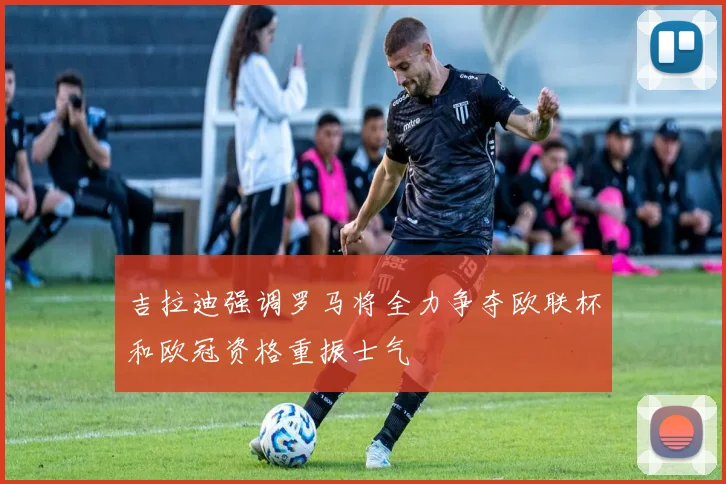 吉拉迪强调罗马将全力争夺欧联杯和欧冠资格重振士气