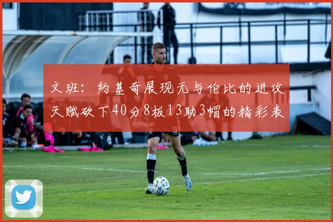 文班：约基奇展现无与伦比的进攻天赋砍下40分8板13助3帽的精彩表现