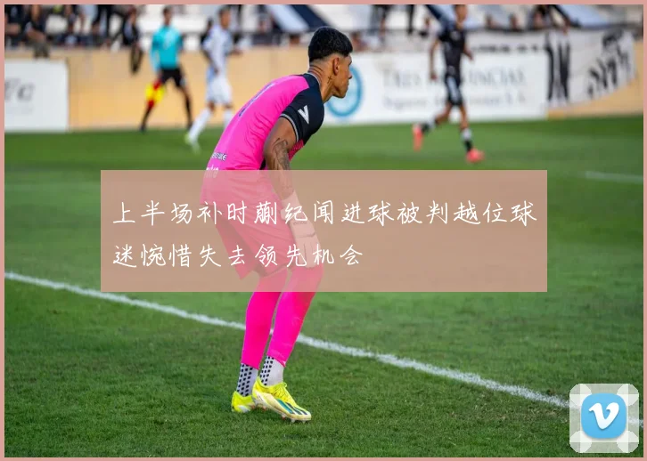 上半场补时蒯纪闻进球被判越位球迷惋惜失去领先机会