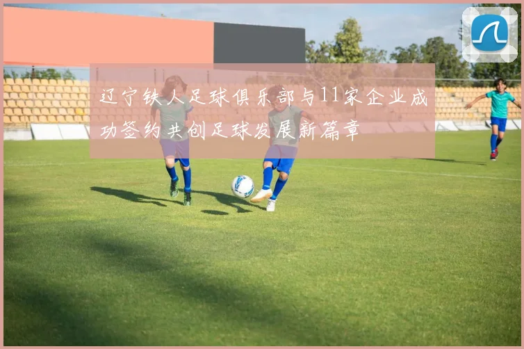 辽宁铁人足球俱乐部与11家企业成功签约共创足球发展新篇章
