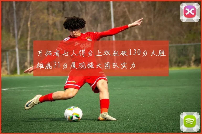 开拓者七人得分上双狂砍130分大胜雄鹿31分展现强大团队实力