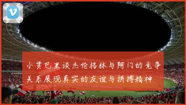 小贾巴里谈杰伦格林与阿门的竞争关系展现真实的友谊与拼搏精神