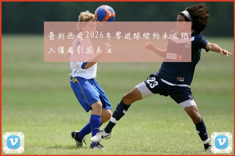 普利西奇2026年零进球续约米兰陷入僵局引发关注