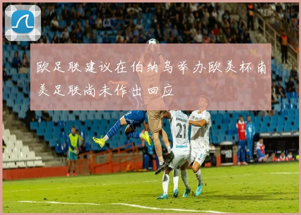 欧足联建议在伯纳乌举办欧美杯南美足联尚未作出回应